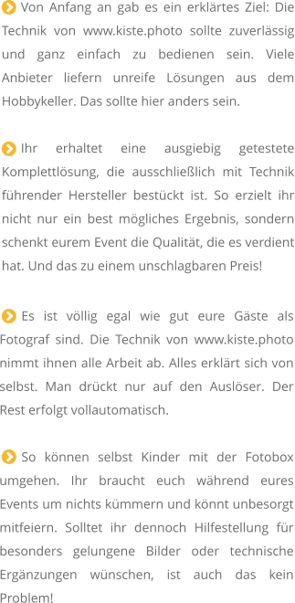 Von Anfang an gab es ein erklrtes Ziel: Die Technik von www.kiste.photo sollte zuverlssig und ganz einfach zu bedienen sein. Viele Anbieter liefern unreife Lsungen aus dem Hobbykeller. Das sollte hier anders sein.   Ihr erhaltet eine ausgiebig getestete Komplettlsung, die ausschlielich mit Technik fhrender Hersteller bestckt ist. So erzielt ihr nicht nur ein best mgliches Ergebnis, sondern schenkt eurem Event die Qualitt, die es verdient hat. Und das zu einem unschlagbaren Preis!  Es ist vllig egal wie gut eure Gste als Fotograf sind. Die Technik von www.kiste.photo nimmt ihnen alle Arbeit ab. Alles erklrt sich von selbst. Man drckt nur auf den Auslser. Der Rest erfolgt vollautomatisch.  So knnen selbst Kinder mit der Fotobox umgehen. Ihr braucht euch whrend eures Events um nichts kmmern und knnt unbesorgt mitfeiern. Solltet ihr dennoch Hilfestellung fr besonders gelungene Bilder oder technische Ergnzungen wnschen, ist auch das kein Problem!